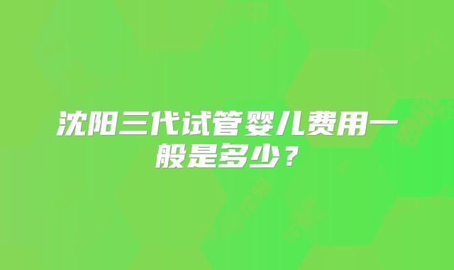 沈阳三代试管婴儿费用一般是多少?