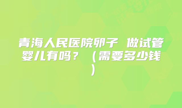 青海人民医院卵子 做试管婴儿有吗？（需要多少钱）
