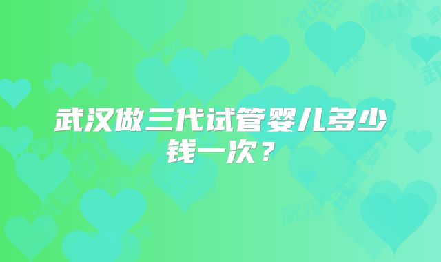 武汉做三代试管婴儿多少钱一次?
