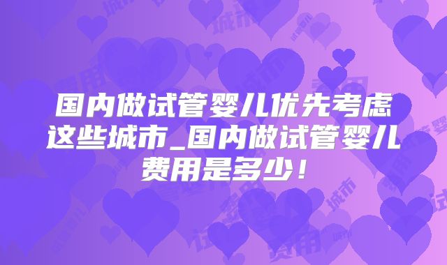 国内做试管婴儿优先考虑这些城市_国内做试管婴儿费用是多少！