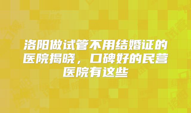 洛阳做试管不用结婚证的医院揭晓，口碑好的民营医院有这些
