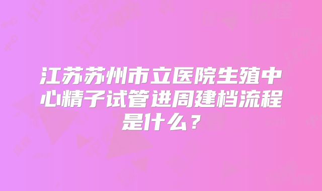 江苏苏州市立医院生殖中心精子试管进周建档流程是什么？