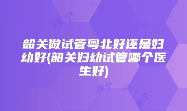 韶关做试管粤北好还是妇幼好(韶关妇幼试管哪个医生好)