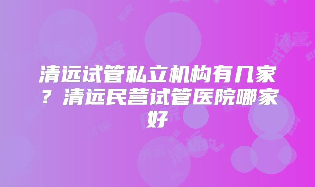 清远试管私立机构有几家？清远民营试管医院哪家好