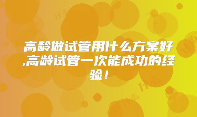 高龄做试管用什么方案好,高龄试管一次能成功的经验！