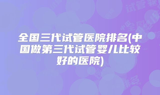 全国三代试管医院排名(中国做第三代试管婴儿比较好的医院)