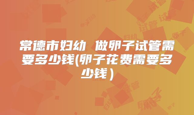 常德市妇幼 做卵子试管需要多少钱(卵子花费需要多少钱）