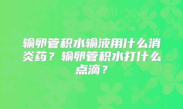 输卵管积水输液用什么消炎药？输卵管积水打什么点滴？