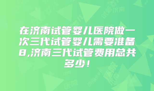 在济南试管婴儿医院做一次三代试管婴儿需要准备8,济南三代试管费用总共多少！
