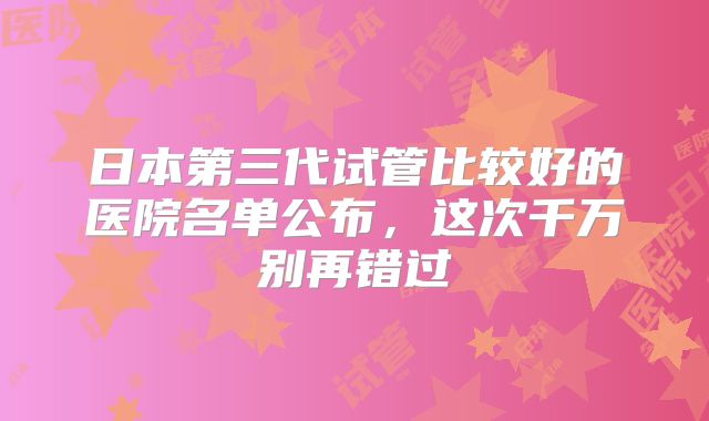 日本第三代试管比较好的医院名单公布，这次千万别再错过