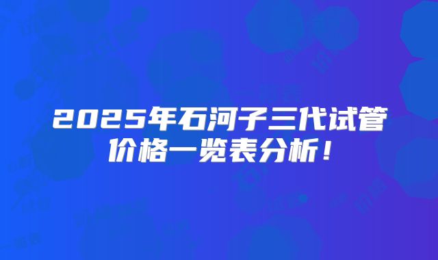 2025年石河子三代试管价格一览表分析！