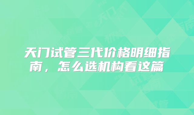 天门试管三代价格明细指南，怎么选机构看这篇