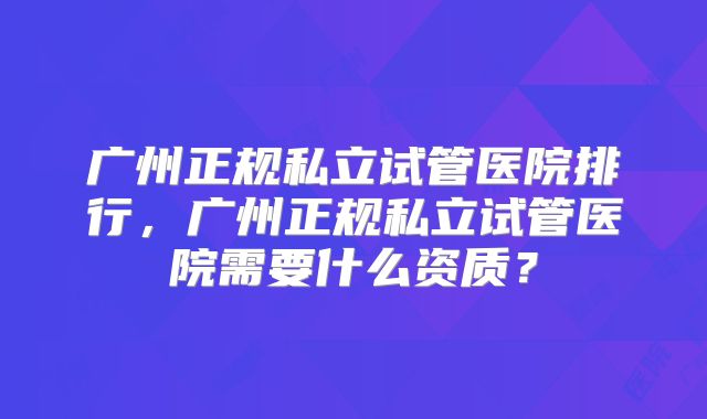 广州正规私立试管医院排行，广州正规私立试管医院需要什么资质？