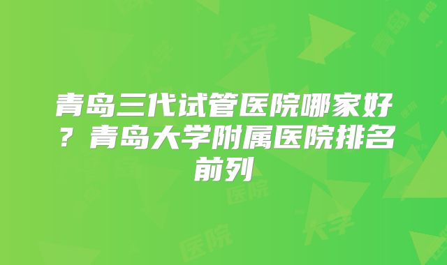 青岛三代试管医院哪家好？青岛大学附属医院排名前列