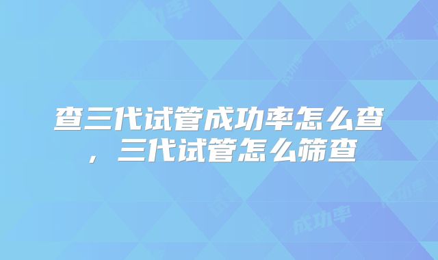 查三代试管成功率怎么查，三代试管怎么筛查
