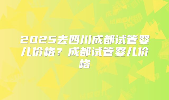 2025去四川成都试管婴儿价格?成都试管婴儿价格