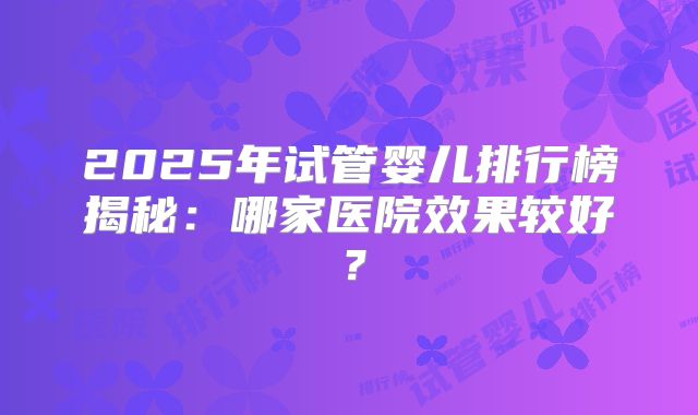 2025年试管婴儿排行榜揭秘：哪家医院效果较好？