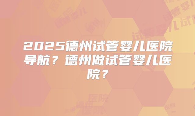 2025德州试管婴儿医院导航？德州做试管婴儿医院？