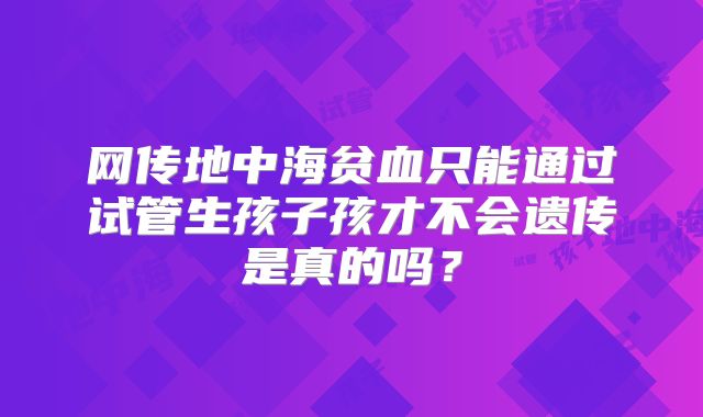 网传地中海贫血只能通过试管生孩子孩才不会遗传是真的吗？