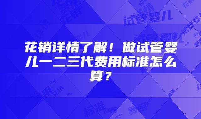花销详情了解!做试管婴儿一二三代费用标准怎么算?