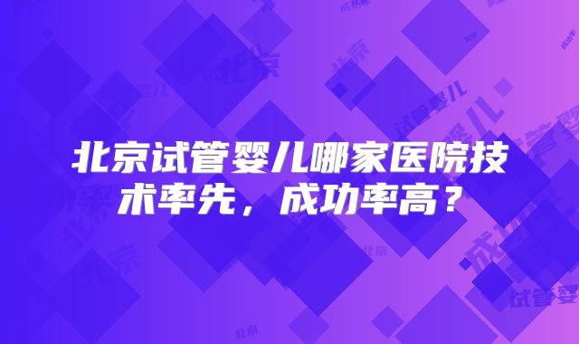 北京试管婴儿哪家医院技术率先,成功率高?