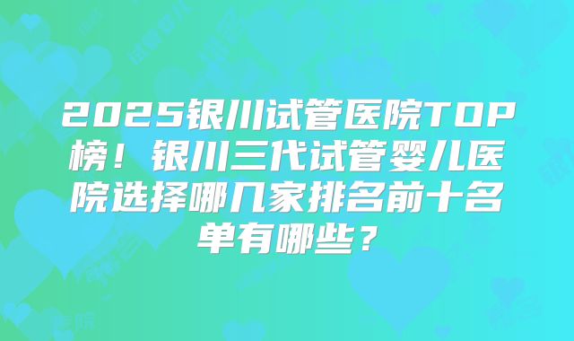 2025银川试管医院TOP榜!银川三代试管婴儿医院选择哪几家排名前十名单有哪些?