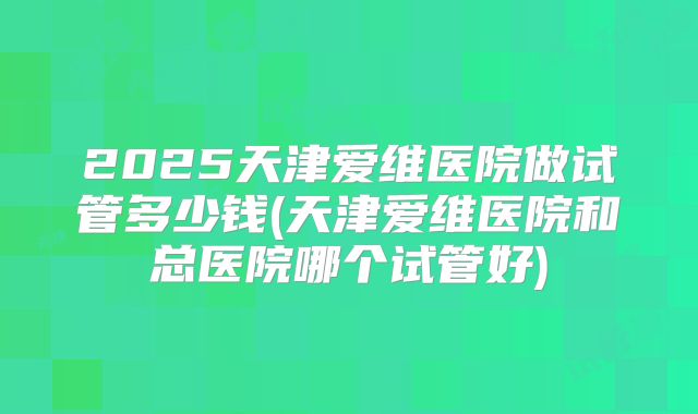 2025天津爱维医院做试管多少钱(天津爱维医院和总医院哪个试管好)
