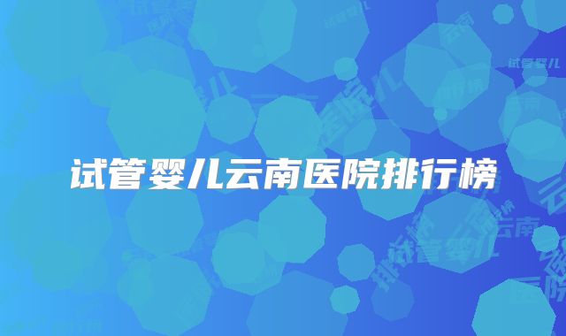 试管婴儿云南医院排行榜