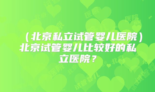 （北京私立试管婴儿医院）北京试管婴儿比较好的私立医院？