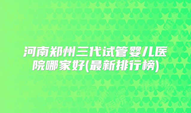 河南郑州三代试管婴儿医院哪家好(最新排行榜)