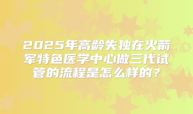 2025年高龄失独在火箭军特色医学中心做三代试管的流程是怎么样的?