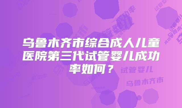 乌鲁木齐市综合成人儿童医院第三代试管婴儿成功率如何?