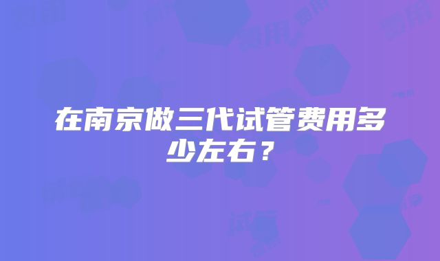 在南京做三代试管费用多少左右？