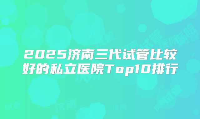 2025济南三代试管比较好的私立医院Top10排行