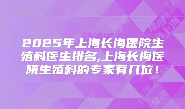 2025年上海长海医院生殖科医生排名,上海长海医院生殖科的专家有几位!