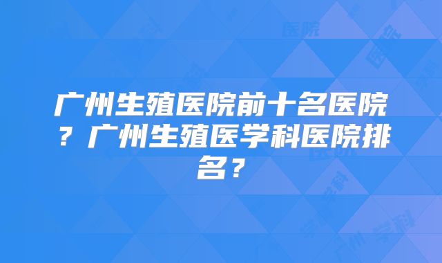 广州生殖医院前十名医院?广州生殖医学科医院排名?