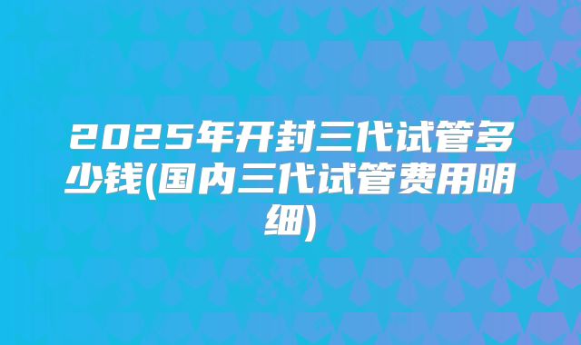 2025年开封三代试管多少钱(国内三代试管费用明细)