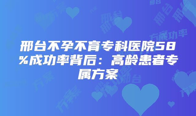 邢台不孕不育专科医院58%成功率背后：高龄患者专属方案