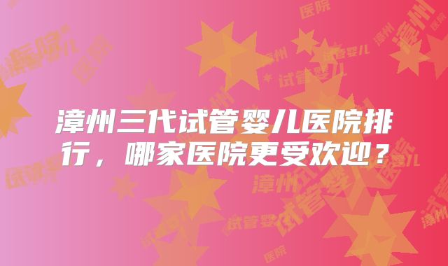 漳州三代试管婴儿医院排行，哪家医院更受欢迎？