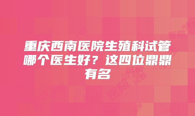 重庆西南医院生殖科试管哪个医生好？这四位鼎鼎有名