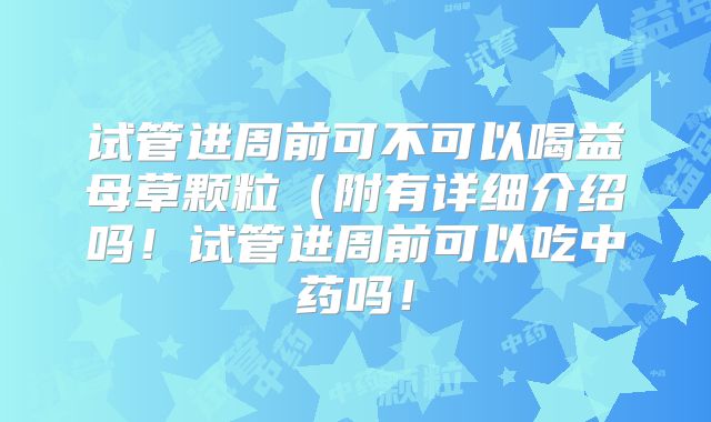 试管进周前可不可以喝益母草颗粒（附有详细介绍吗！试管进周前可以吃中药吗！