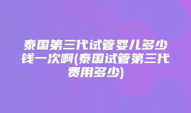 泰国第三代试管婴儿多少钱一次啊(泰国试管第三代费用多少)