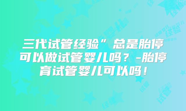 三代试管经验”总是胎停可以做试管婴儿吗？-胎停育试管婴儿可以吗！
