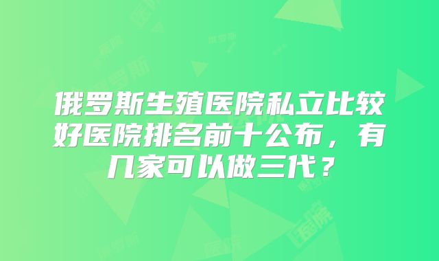 俄罗斯生殖医院私立比较好医院排名前十公布,有几家可以做三代?