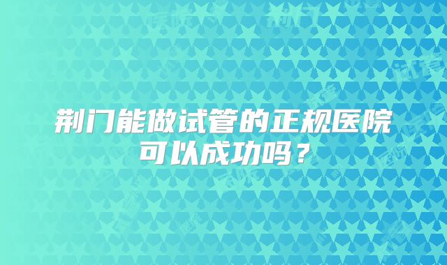 荆门能做试管的正规医院可以成功吗？