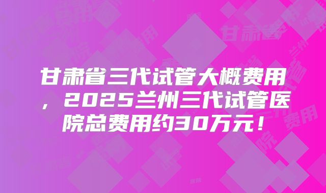 甘肃省三代试管大概费用，2025兰州三代试管医院总费用约30万元！