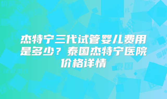 杰特宁三代试管婴儿费用是多少？泰国杰特宁医院价格详情