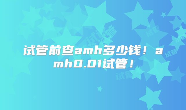 试管前查amh多少钱!amh0.01试管!