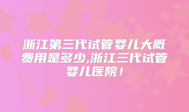 浙江第三代试管婴儿大概费用是多少,浙江三代试管婴儿医院！