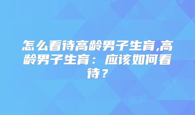 怎么看待高龄男子生育,高龄男子生育:应该如何看待?